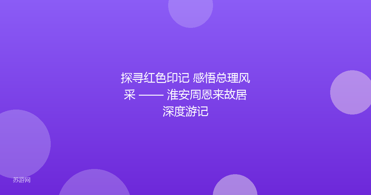 探寻红色印记 感悟总理风采 —— 淮安周恩来故居深度游记