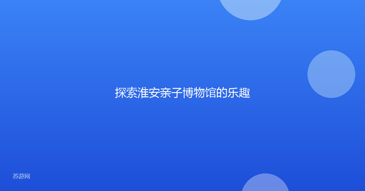 探索淮安亲子博物馆的乐趣